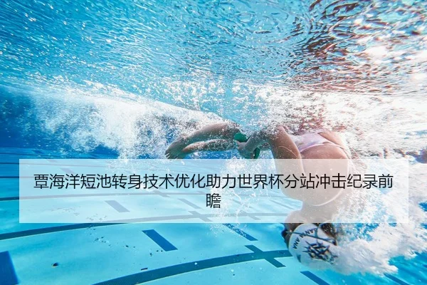 覃海洋短池转身技术优化助力世界杯分站冲击纪录前瞻